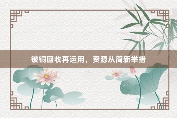 铍铜回收再运用，资源从简新举措