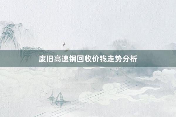 废旧高速钢回收价钱走势分析