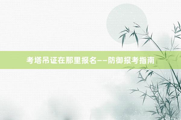 考塔吊证在那里报名——防御报考指南
